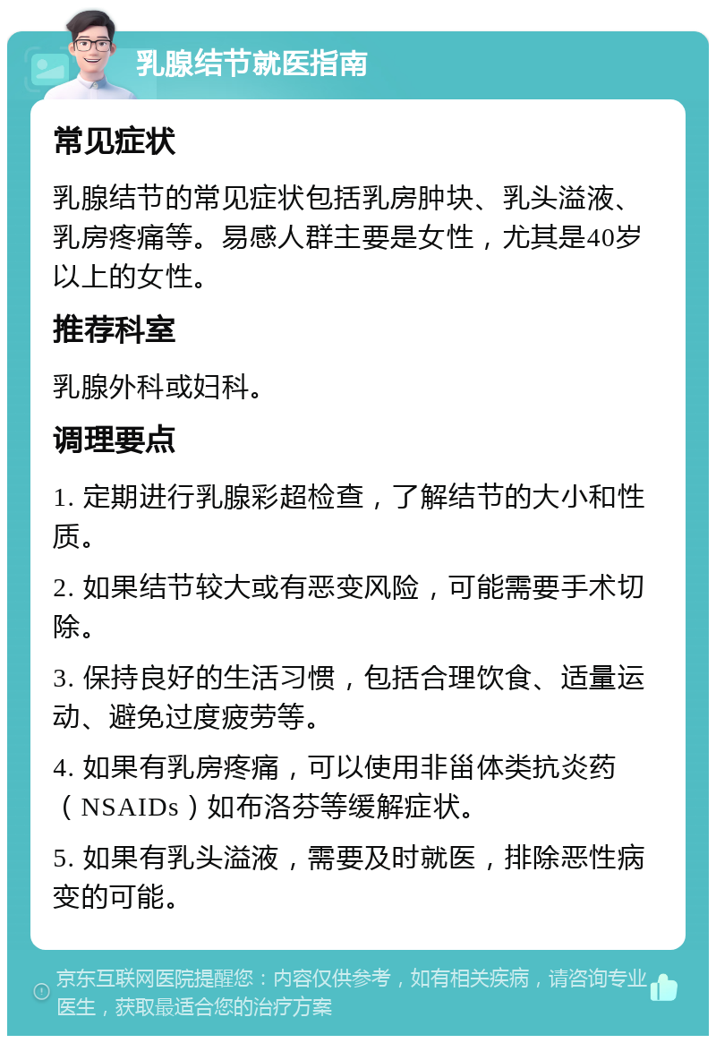 乳腺结节就医指南 常见症状 乳腺结节的常见症状包括乳房肿块、乳头溢液、乳房疼痛等。易感人群主要是女性，尤其是40岁以上的女性。 推荐科室 乳腺外科或妇科。 调理要点 1. 定期进行乳腺彩超检查，了解结节的大小和性质。 2. 如果结节较大或有恶变风险，可能需要手术切除。 3. 保持良好的生活习惯，包括合理饮食、适量运动、避免过度疲劳等。 4. 如果有乳房疼痛，可以使用非甾体类抗炎药（NSAIDs）如布洛芬等缓解症状。 5. 如果有乳头溢液，需要及时就医，排除恶性病变的可能。