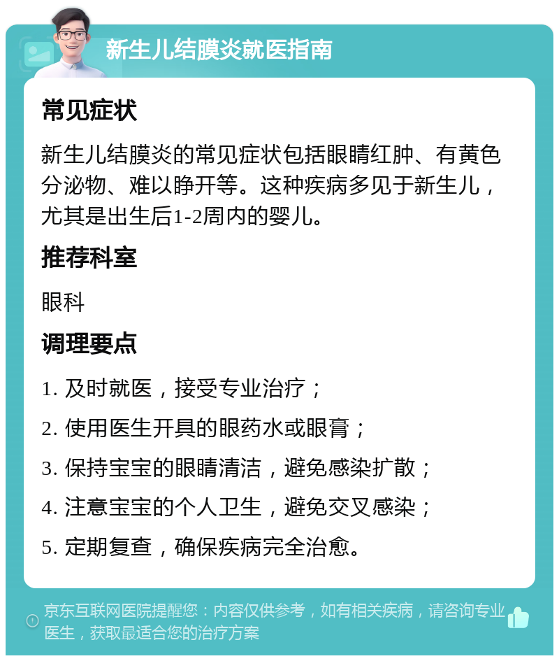 新生儿结膜炎就医指南 常见症状 新生儿结膜炎的常见症状包括眼睛红肿、有黄色分泌物、难以睁开等。这种疾病多见于新生儿，尤其是出生后1-2周内的婴儿。 推荐科室 眼科 调理要点 1. 及时就医，接受专业治疗； 2. 使用医生开具的眼药水或眼膏； 3. 保持宝宝的眼睛清洁，避免感染扩散； 4. 注意宝宝的个人卫生，避免交叉感染； 5. 定期复查，确保疾病完全治愈。