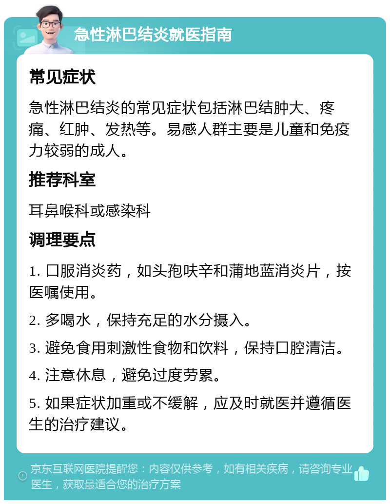 急性淋巴结炎就医指南 常见症状 急性淋巴结炎的常见症状包括淋巴结肿大、疼痛、红肿、发热等。易感人群主要是儿童和免疫力较弱的成人。 推荐科室 耳鼻喉科或感染科 调理要点 1. 口服消炎药，如头孢呋辛和蒲地蓝消炎片，按医嘱使用。 2. 多喝水，保持充足的水分摄入。 3. 避免食用刺激性食物和饮料，保持口腔清洁。 4. 注意休息，避免过度劳累。 5. 如果症状加重或不缓解，应及时就医并遵循医生的治疗建议。