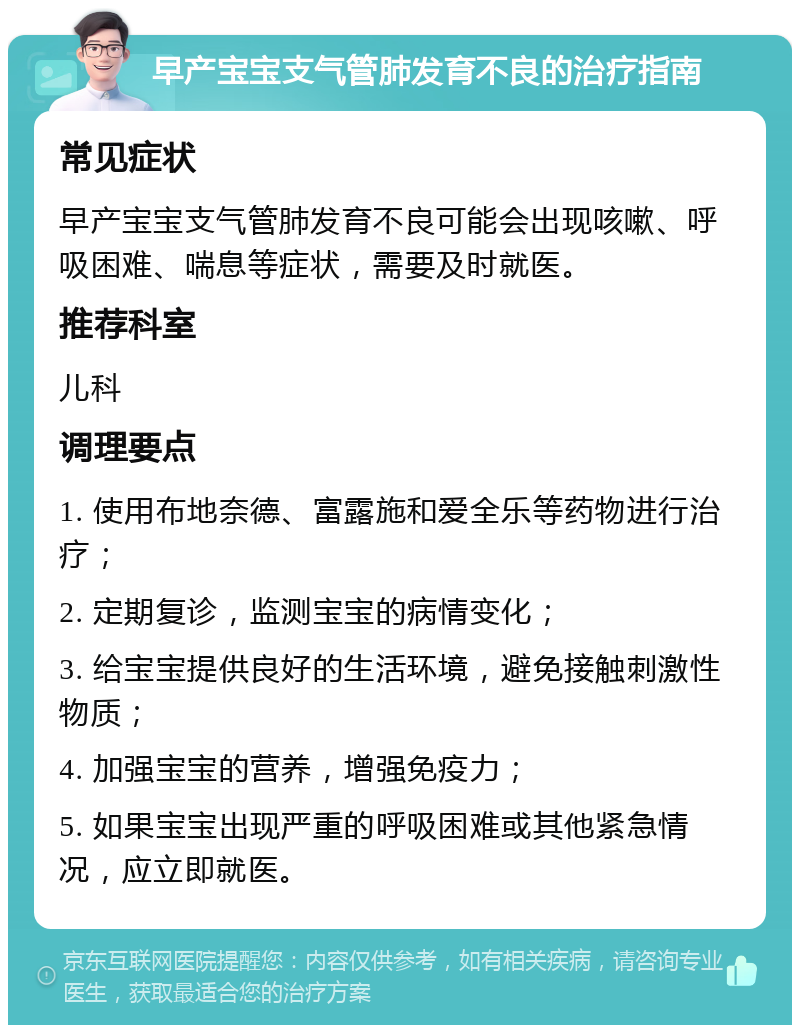 早产宝宝支气管肺发育不良的治疗指南 常见症状 早产宝宝支气管肺发育不良可能会出现咳嗽、呼吸困难、喘息等症状，需要及时就医。 推荐科室 儿科 调理要点 1. 使用布地奈德、富露施和爱全乐等药物进行治疗； 2. 定期复诊，监测宝宝的病情变化； 3. 给宝宝提供良好的生活环境，避免接触刺激性物质； 4. 加强宝宝的营养，增强免疫力； 5. 如果宝宝出现严重的呼吸困难或其他紧急情况，应立即就医。