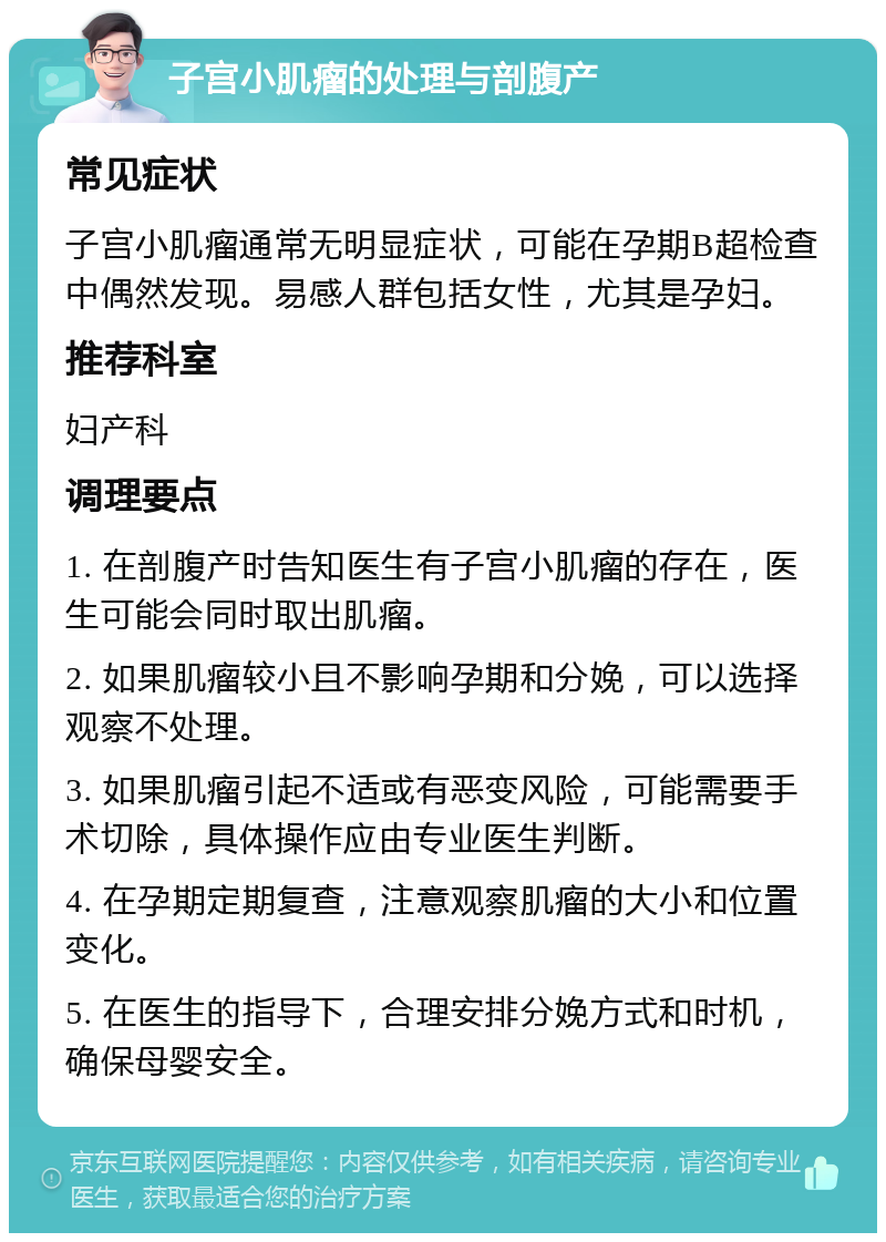 子宫小肌瘤的处理与剖腹产 常见症状 子宫小肌瘤通常无明显症状，可能在孕期B超检查中偶然发现。易感人群包括女性，尤其是孕妇。 推荐科室 妇产科 调理要点 1. 在剖腹产时告知医生有子宫小肌瘤的存在，医生可能会同时取出肌瘤。 2. 如果肌瘤较小且不影响孕期和分娩，可以选择观察不处理。 3. 如果肌瘤引起不适或有恶变风险，可能需要手术切除，具体操作应由专业医生判断。 4. 在孕期定期复查，注意观察肌瘤的大小和位置变化。 5. 在医生的指导下，合理安排分娩方式和时机，确保母婴安全。