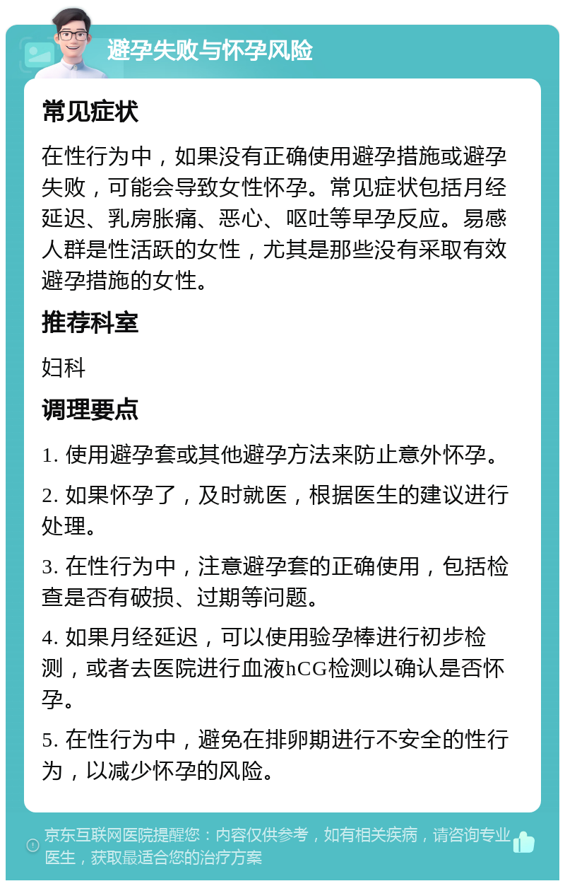 避孕失败与怀孕风险 常见症状 在性行为中，如果没有正确使用避孕措施或避孕失败，可能会导致女性怀孕。常见症状包括月经延迟、乳房胀痛、恶心、呕吐等早孕反应。易感人群是性活跃的女性，尤其是那些没有采取有效避孕措施的女性。 推荐科室 妇科 调理要点 1. 使用避孕套或其他避孕方法来防止意外怀孕。 2. 如果怀孕了，及时就医，根据医生的建议进行处理。 3. 在性行为中，注意避孕套的正确使用，包括检查是否有破损、过期等问题。 4. 如果月经延迟，可以使用验孕棒进行初步检测，或者去医院进行血液hCG检测以确认是否怀孕。 5. 在性行为中，避免在排卵期进行不安全的性行为，以减少怀孕的风险。