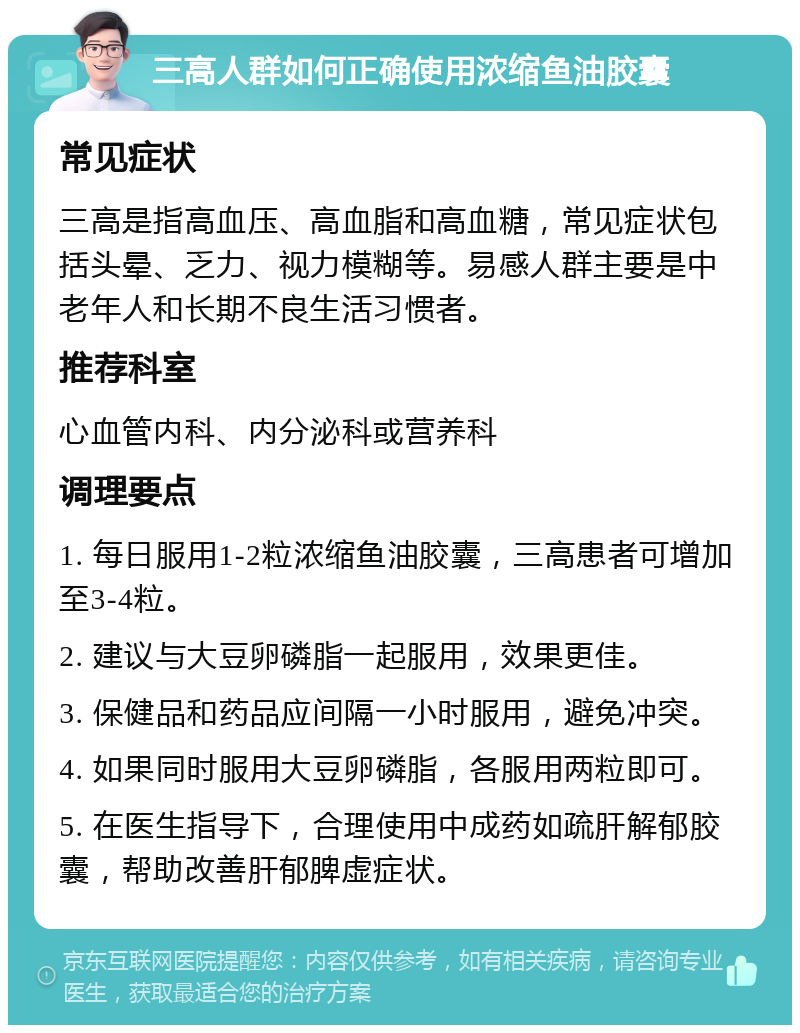 三高人群如何正确使用浓缩鱼油胶囊 常见症状 三高是指高血压、高血脂和高血糖，常见症状包括头晕、乏力、视力模糊等。易感人群主要是中老年人和长期不良生活习惯者。 推荐科室 心血管内科、内分泌科或营养科 调理要点 1. 每日服用1-2粒浓缩鱼油胶囊，三高患者可增加至3-4粒。 2. 建议与大豆卵磷脂一起服用，效果更佳。 3. 保健品和药品应间隔一小时服用，避免冲突。 4. 如果同时服用大豆卵磷脂，各服用两粒即可。 5. 在医生指导下，合理使用中成药如疏肝解郁胶囊，帮助改善肝郁脾虚症状。