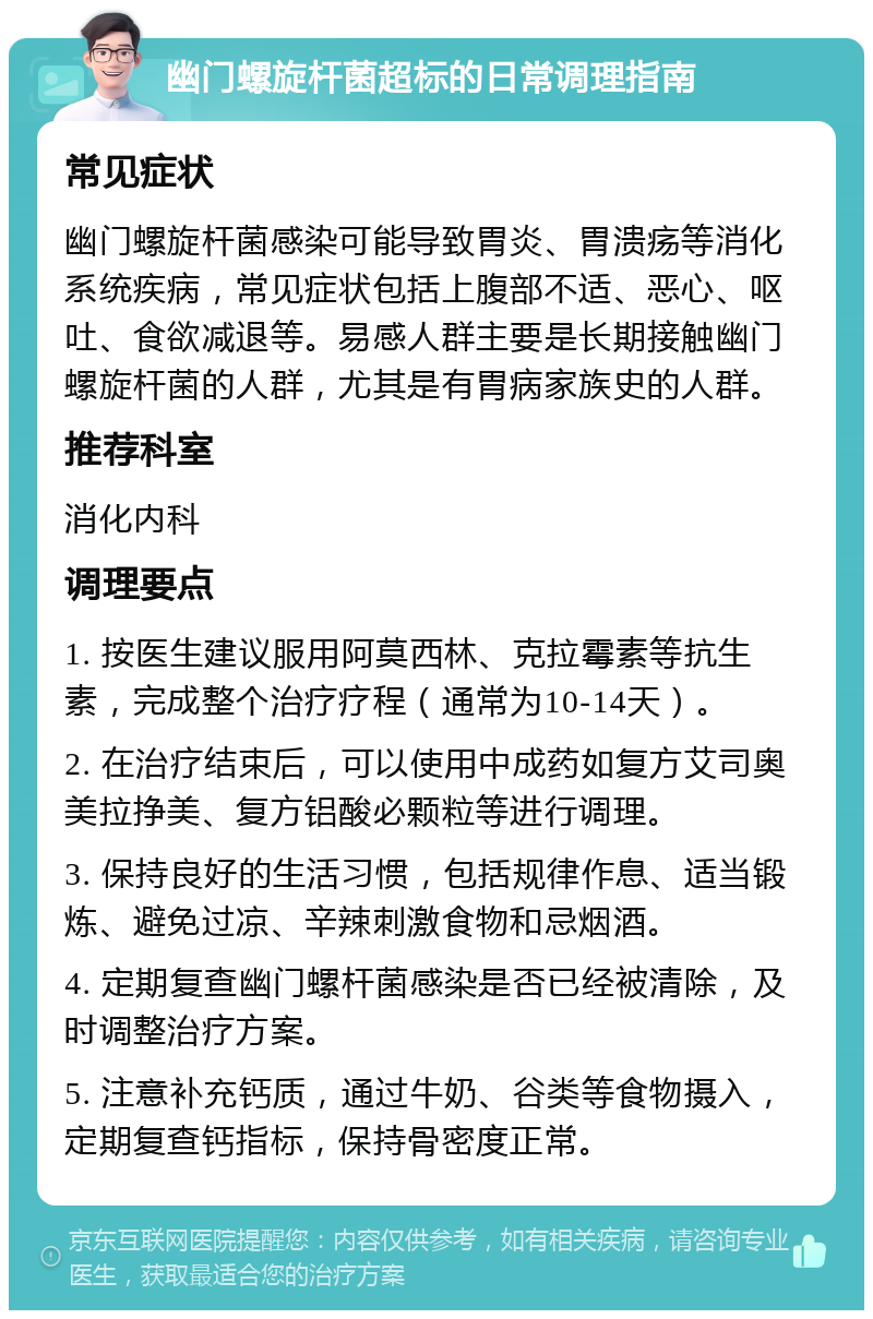 幽门螺旋杆菌超标的日常调理指南 常见症状 幽门螺旋杆菌感染可能导致胃炎、胃溃疡等消化系统疾病，常见症状包括上腹部不适、恶心、呕吐、食欲减退等。易感人群主要是长期接触幽门螺旋杆菌的人群，尤其是有胃病家族史的人群。 推荐科室 消化内科 调理要点 1. 按医生建议服用阿莫西林、克拉霉素等抗生素，完成整个治疗疗程（通常为10-14天）。 2. 在治疗结束后，可以使用中成药如复方艾司奥美拉挣美、复方铝酸必颗粒等进行调理。 3. 保持良好的生活习惯，包括规律作息、适当锻炼、避免过凉、辛辣刺激食物和忌烟酒。 4. 定期复查幽门螺杆菌感染是否已经被清除，及时调整治疗方案。 5. 注意补充钙质，通过牛奶、谷类等食物摄入，定期复查钙指标，保持骨密度正常。