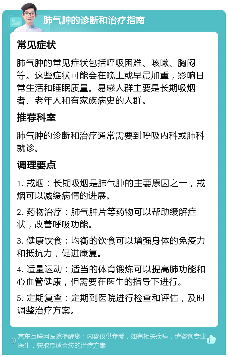 肺气肿的诊断和治疗指南 常见症状 肺气肿的常见症状包括呼吸困难、咳嗽、胸闷等。这些症状可能会在晚上或早晨加重，影响日常生活和睡眠质量。易感人群主要是长期吸烟者、老年人和有家族病史的人群。 推荐科室 肺气肿的诊断和治疗通常需要到呼吸内科或肺科就诊。 调理要点 1. 戒烟：长期吸烟是肺气肿的主要原因之一，戒烟可以减缓病情的进展。 2. 药物治疗：肺气肿片等药物可以帮助缓解症状，改善呼吸功能。 3. 健康饮食：均衡的饮食可以增强身体的免疫力和抵抗力，促进康复。 4. 适量运动：适当的体育锻炼可以提高肺功能和心血管健康，但需要在医生的指导下进行。 5. 定期复查：定期到医院进行检查和评估，及时调整治疗方案。