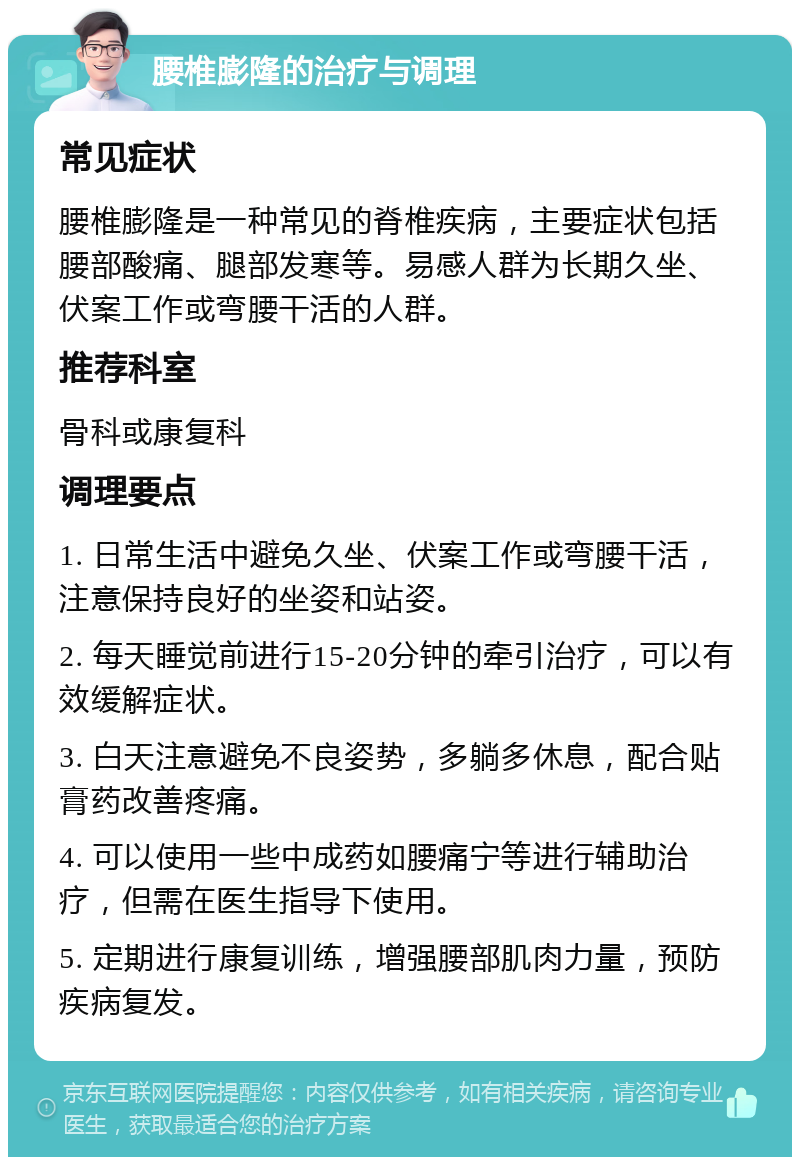 腰椎膨隆的治疗与调理 常见症状 腰椎膨隆是一种常见的脊椎疾病，主要症状包括腰部酸痛、腿部发寒等。易感人群为长期久坐、伏案工作或弯腰干活的人群。 推荐科室 骨科或康复科 调理要点 1. 日常生活中避免久坐、伏案工作或弯腰干活，注意保持良好的坐姿和站姿。 2. 每天睡觉前进行15-20分钟的牵引治疗，可以有效缓解症状。 3. 白天注意避免不良姿势，多躺多休息，配合贴膏药改善疼痛。 4. 可以使用一些中成药如腰痛宁等进行辅助治疗，但需在医生指导下使用。 5. 定期进行康复训练，增强腰部肌肉力量，预防疾病复发。