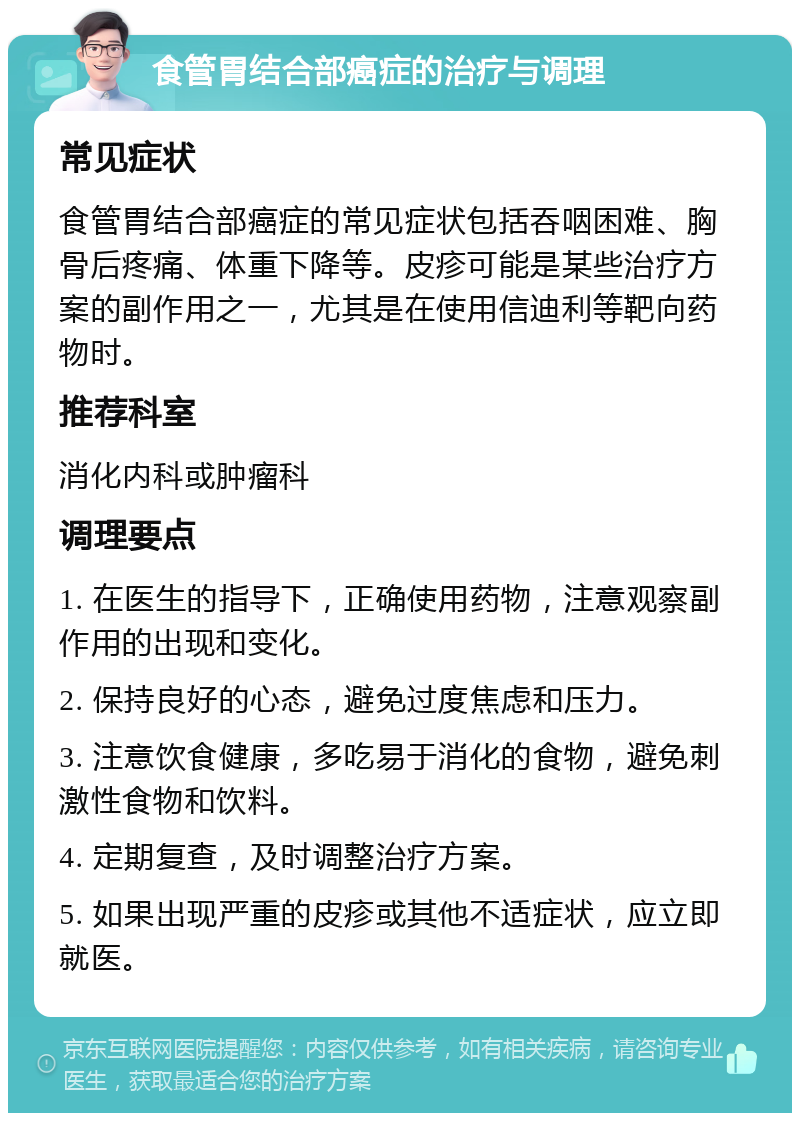 食管胃结合部癌症的治疗与调理 常见症状 食管胃结合部癌症的常见症状包括吞咽困难、胸骨后疼痛、体重下降等。皮疹可能是某些治疗方案的副作用之一，尤其是在使用信迪利等靶向药物时。 推荐科室 消化内科或肿瘤科 调理要点 1. 在医生的指导下，正确使用药物，注意观察副作用的出现和变化。 2. 保持良好的心态，避免过度焦虑和压力。 3. 注意饮食健康，多吃易于消化的食物，避免刺激性食物和饮料。 4. 定期复查，及时调整治疗方案。 5. 如果出现严重的皮疹或其他不适症状，应立即就医。