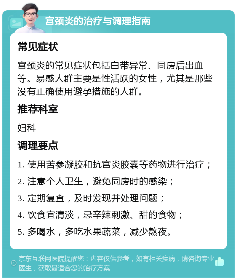 宫颈炎的治疗与调理指南 常见症状 宫颈炎的常见症状包括白带异常、同房后出血等。易感人群主要是性活跃的女性，尤其是那些没有正确使用避孕措施的人群。 推荐科室 妇科 调理要点 1. 使用苦参凝胶和抗宫炎胶囊等药物进行治疗； 2. 注意个人卫生，避免同房时的感染； 3. 定期复查，及时发现并处理问题； 4. 饮食宜清淡，忌辛辣刺激、甜的食物； 5. 多喝水，多吃水果蔬菜，减少熬夜。