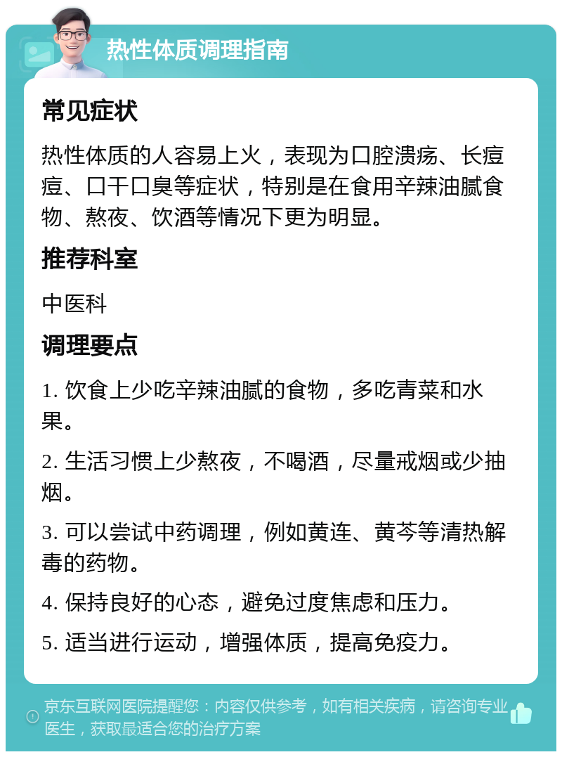 热性体质调理指南 常见症状 热性体质的人容易上火，表现为口腔溃疡、长痘痘、口干口臭等症状，特别是在食用辛辣油腻食物、熬夜、饮酒等情况下更为明显。 推荐科室 中医科 调理要点 1. 饮食上少吃辛辣油腻的食物，多吃青菜和水果。 2. 生活习惯上少熬夜，不喝酒，尽量戒烟或少抽烟。 3. 可以尝试中药调理，例如黄连、黄芩等清热解毒的药物。 4. 保持良好的心态，避免过度焦虑和压力。 5. 适当进行运动，增强体质，提高免疫力。