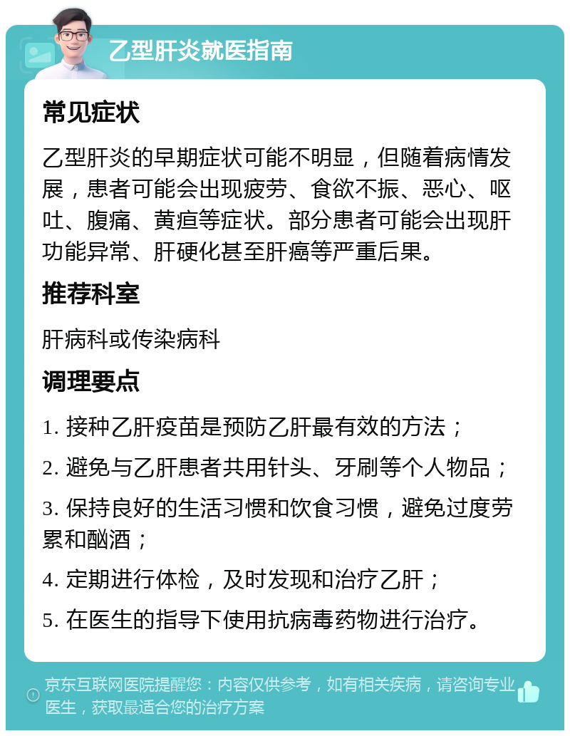 乙型肝炎就医指南 常见症状 乙型肝炎的早期症状可能不明显，但随着病情发展，患者可能会出现疲劳、食欲不振、恶心、呕吐、腹痛、黄疸等症状。部分患者可能会出现肝功能异常、肝硬化甚至肝癌等严重后果。 推荐科室 肝病科或传染病科 调理要点 1. 接种乙肝疫苗是预防乙肝最有效的方法； 2. 避免与乙肝患者共用针头、牙刷等个人物品； 3. 保持良好的生活习惯和饮食习惯，避免过度劳累和酗酒； 4. 定期进行体检，及时发现和治疗乙肝； 5. 在医生的指导下使用抗病毒药物进行治疗。