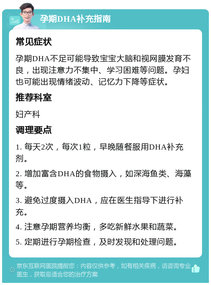 孕期DHA补充指南 常见症状 孕期DHA不足可能导致宝宝大脑和视网膜发育不良，出现注意力不集中、学习困难等问题。孕妇也可能出现情绪波动、记忆力下降等症状。 推荐科室 妇产科 调理要点 1. 每天2次，每次1粒，早晚随餐服用DHA补充剂。 2. 增加富含DHA的食物摄入，如深海鱼类、海藻等。 3. 避免过度摄入DHA，应在医生指导下进行补充。 4. 注意孕期营养均衡，多吃新鲜水果和蔬菜。 5. 定期进行孕期检查，及时发现和处理问题。