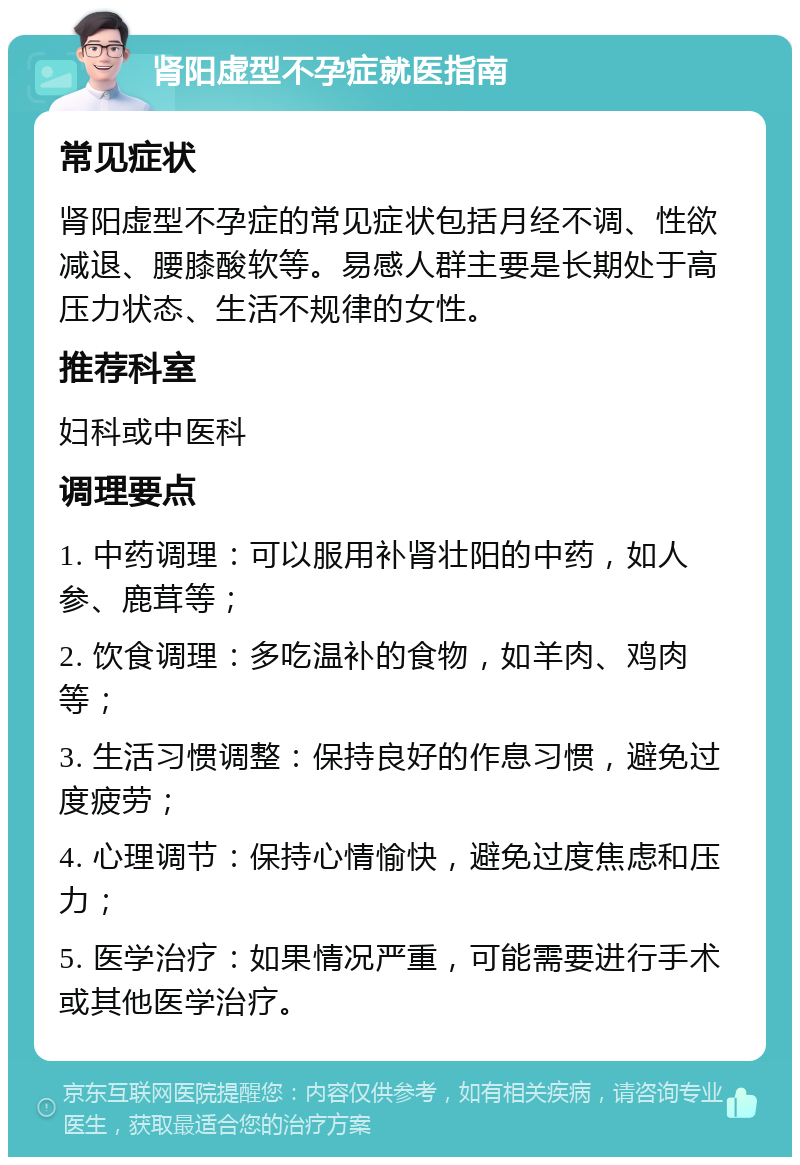 肾阳虚型不孕症就医指南 常见症状 肾阳虚型不孕症的常见症状包括月经不调、性欲减退、腰膝酸软等。易感人群主要是长期处于高压力状态、生活不规律的女性。 推荐科室 妇科或中医科 调理要点 1. 中药调理：可以服用补肾壮阳的中药，如人参、鹿茸等； 2. 饮食调理：多吃温补的食物，如羊肉、鸡肉等； 3. 生活习惯调整：保持良好的作息习惯，避免过度疲劳； 4. 心理调节：保持心情愉快，避免过度焦虑和压力； 5. 医学治疗：如果情况严重，可能需要进行手术或其他医学治疗。