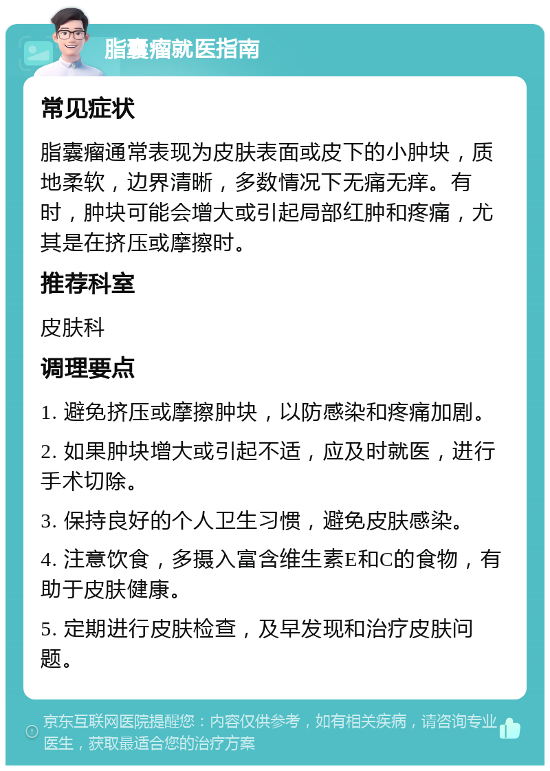 脂囊瘤就医指南 常见症状 脂囊瘤通常表现为皮肤表面或皮下的小肿块，质地柔软，边界清晰，多数情况下无痛无痒。有时，肿块可能会增大或引起局部红肿和疼痛，尤其是在挤压或摩擦时。 推荐科室 皮肤科 调理要点 1. 避免挤压或摩擦肿块，以防感染和疼痛加剧。 2. 如果肿块增大或引起不适，应及时就医，进行手术切除。 3. 保持良好的个人卫生习惯，避免皮肤感染。 4. 注意饮食，多摄入富含维生素E和C的食物，有助于皮肤健康。 5. 定期进行皮肤检查，及早发现和治疗皮肤问题。