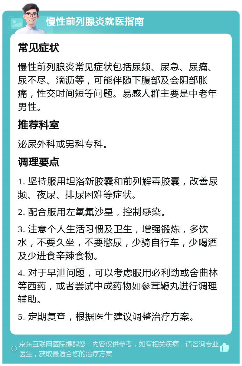 慢性前列腺炎就医指南 常见症状 慢性前列腺炎常见症状包括尿频、尿急、尿痛、尿不尽、滴沥等，可能伴随下腹部及会阴部胀痛，性交时间短等问题。易感人群主要是中老年男性。 推荐科室 泌尿外科或男科专科。 调理要点 1. 坚持服用坦洛新胶囊和前列解毒胶囊，改善尿频、夜尿、排尿困难等症状。 2. 配合服用左氧氟沙星，控制感染。 3. 注意个人生活习惯及卫生，增强锻炼，多饮水，不要久坐，不要憋尿，少骑自行车，少喝酒及少进食辛辣食物。 4. 对于早泄问题，可以考虑服用必利劲或舍曲林等西药，或者尝试中成药物如参茸鞭丸进行调理辅助。 5. 定期复查，根据医生建议调整治疗方案。