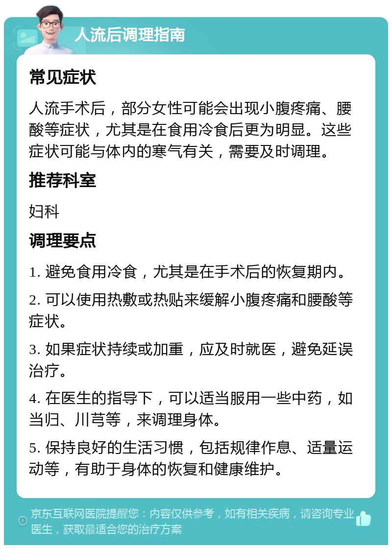 人流后调理指南 常见症状 人流手术后，部分女性可能会出现小腹疼痛、腰酸等症状，尤其是在食用冷食后更为明显。这些症状可能与体内的寒气有关，需要及时调理。 推荐科室 妇科 调理要点 1. 避免食用冷食，尤其是在手术后的恢复期内。 2. 可以使用热敷或热贴来缓解小腹疼痛和腰酸等症状。 3. 如果症状持续或加重，应及时就医，避免延误治疗。 4. 在医生的指导下，可以适当服用一些中药，如当归、川芎等，来调理身体。 5. 保持良好的生活习惯，包括规律作息、适量运动等，有助于身体的恢复和健康维护。