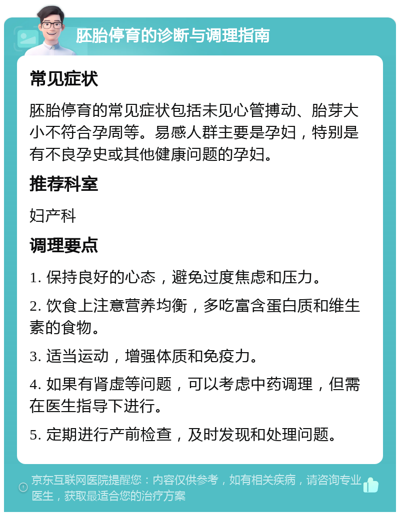 胚胎停育的诊断与调理指南 常见症状 胚胎停育的常见症状包括未见心管搏动、胎芽大小不符合孕周等。易感人群主要是孕妇，特别是有不良孕史或其他健康问题的孕妇。 推荐科室 妇产科 调理要点 1. 保持良好的心态，避免过度焦虑和压力。 2. 饮食上注意营养均衡，多吃富含蛋白质和维生素的食物。 3. 适当运动，增强体质和免疫力。 4. 如果有肾虚等问题，可以考虑中药调理，但需在医生指导下进行。 5. 定期进行产前检查，及时发现和处理问题。