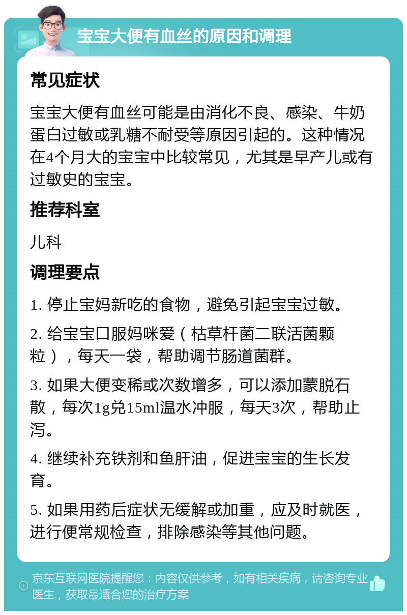 宝宝大便有血丝的原因和调理 常见症状 宝宝大便有血丝可能是由消化不良、感染、牛奶蛋白过敏或乳糖不耐受等原因引起的。这种情况在4个月大的宝宝中比较常见，尤其是早产儿或有过敏史的宝宝。 推荐科室 儿科 调理要点 1. 停止宝妈新吃的食物，避免引起宝宝过敏。 2. 给宝宝口服妈咪爱（枯草杆菌二联活菌颗粒），每天一袋，帮助调节肠道菌群。 3. 如果大便变稀或次数增多，可以添加蒙脱石散，每次1g兑15ml温水冲服，每天3次，帮助止泻。 4. 继续补充铁剂和鱼肝油，促进宝宝的生长发育。 5. 如果用药后症状无缓解或加重，应及时就医，进行便常规检查，排除感染等其他问题。