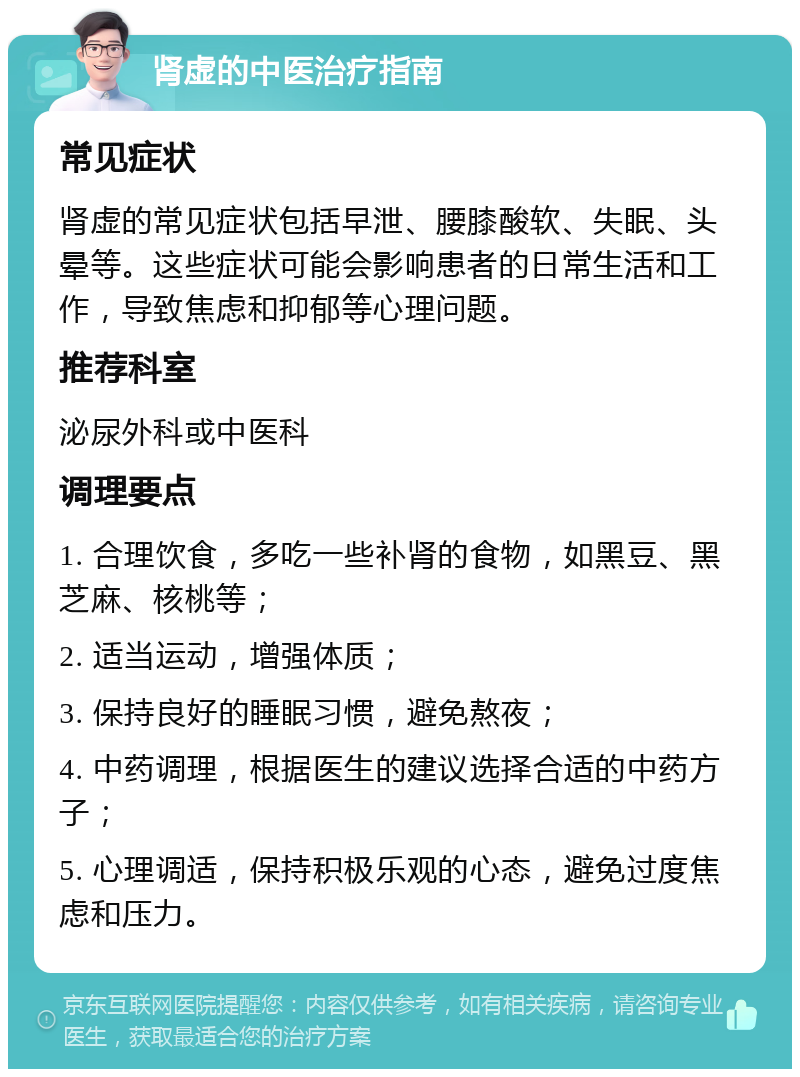 肾虚的中医治疗指南 常见症状 肾虚的常见症状包括早泄、腰膝酸软、失眠、头晕等。这些症状可能会影响患者的日常生活和工作，导致焦虑和抑郁等心理问题。 推荐科室 泌尿外科或中医科 调理要点 1. 合理饮食，多吃一些补肾的食物，如黑豆、黑芝麻、核桃等； 2. 适当运动，增强体质； 3. 保持良好的睡眠习惯，避免熬夜； 4. 中药调理，根据医生的建议选择合适的中药方子； 5. 心理调适，保持积极乐观的心态，避免过度焦虑和压力。