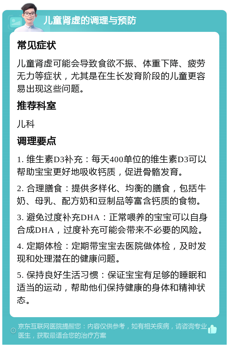 儿童肾虚的调理与预防 常见症状 儿童肾虚可能会导致食欲不振、体重下降、疲劳无力等症状，尤其是在生长发育阶段的儿童更容易出现这些问题。 推荐科室 儿科 调理要点 1. 维生素D3补充：每天400单位的维生素D3可以帮助宝宝更好地吸收钙质，促进骨骼发育。 2. 合理膳食：提供多样化、均衡的膳食，包括牛奶、母乳、配方奶和豆制品等富含钙质的食物。 3. 避免过度补充DHA：正常喂养的宝宝可以自身合成DHA，过度补充可能会带来不必要的风险。 4. 定期体检：定期带宝宝去医院做体检，及时发现和处理潜在的健康问题。 5. 保持良好生活习惯：保证宝宝有足够的睡眠和适当的运动，帮助他们保持健康的身体和精神状态。