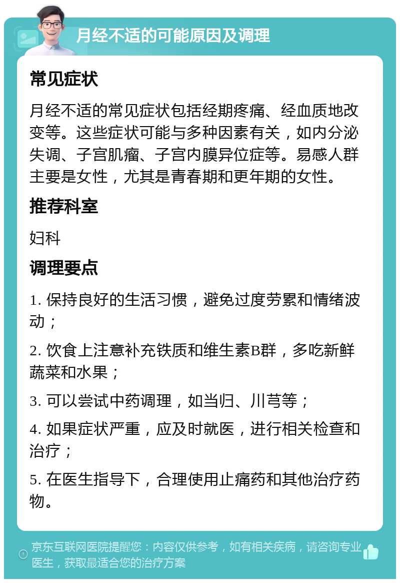 月经不适的可能原因及调理 常见症状 月经不适的常见症状包括经期疼痛、经血质地改变等。这些症状可能与多种因素有关，如内分泌失调、子宫肌瘤、子宫内膜异位症等。易感人群主要是女性，尤其是青春期和更年期的女性。 推荐科室 妇科 调理要点 1. 保持良好的生活习惯，避免过度劳累和情绪波动； 2. 饮食上注意补充铁质和维生素B群，多吃新鲜蔬菜和水果； 3. 可以尝试中药调理，如当归、川芎等； 4. 如果症状严重，应及时就医，进行相关检查和治疗； 5. 在医生指导下，合理使用止痛药和其他治疗药物。