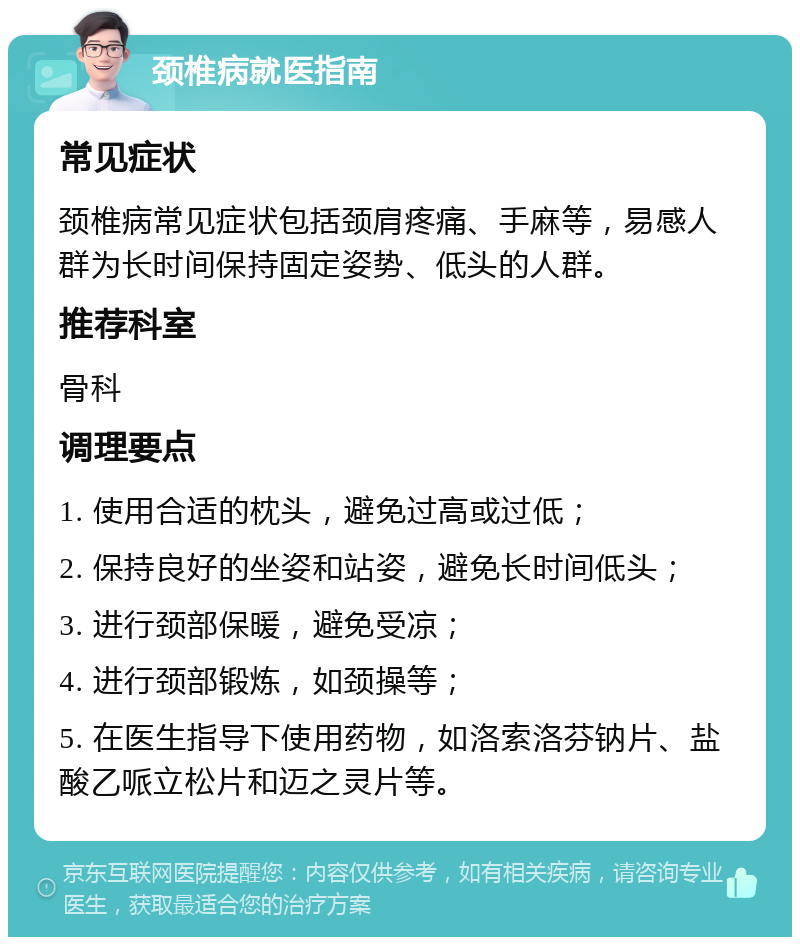 颈椎病就医指南 常见症状 颈椎病常见症状包括颈肩疼痛、手麻等，易感人群为长时间保持固定姿势、低头的人群。 推荐科室 骨科 调理要点 1. 使用合适的枕头，避免过高或过低； 2. 保持良好的坐姿和站姿，避免长时间低头； 3. 进行颈部保暖，避免受凉； 4. 进行颈部锻炼，如颈操等； 5. 在医生指导下使用药物，如洛索洛芬钠片、盐酸乙哌立松片和迈之灵片等。