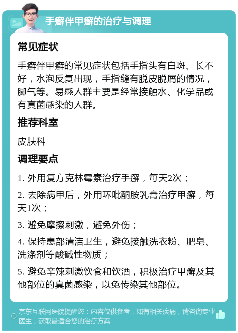 手癣伴甲癣的治疗与调理 常见症状 手癣伴甲癣的常见症状包括手指头有白斑、长不好，水泡反复出现，手指缝有脱皮脱屑的情况，脚气等。易感人群主要是经常接触水、化学品或有真菌感染的人群。 推荐科室 皮肤科 调理要点 1. 外用复方克林霉素治疗手癣，每天2次； 2. 去除病甲后，外用环吡酮胺乳膏治疗甲癣，每天1次； 3. 避免摩擦刺激，避免外伤； 4. 保持患部清洁卫生，避免接触洗衣粉、肥皂、洗涤剂等酸碱性物质； 5. 避免辛辣刺激饮食和饮酒，积极治疗甲癣及其他部位的真菌感染，以免传染其他部位。