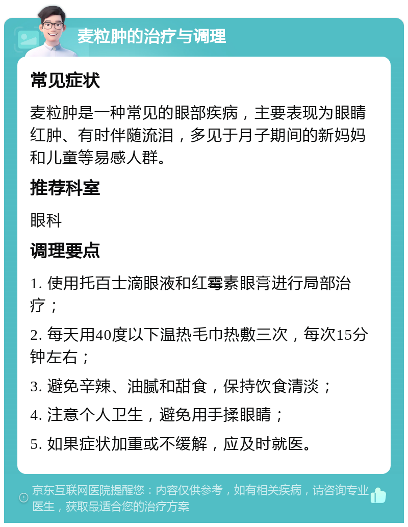 麦粒肿的治疗与调理 常见症状 麦粒肿是一种常见的眼部疾病，主要表现为眼睛红肿、有时伴随流泪，多见于月子期间的新妈妈和儿童等易感人群。 推荐科室 眼科 调理要点 1. 使用托百士滴眼液和红霉素眼膏进行局部治疗； 2. 每天用40度以下温热毛巾热敷三次，每次15分钟左右； 3. 避免辛辣、油腻和甜食，保持饮食清淡； 4. 注意个人卫生，避免用手揉眼睛； 5. 如果症状加重或不缓解，应及时就医。