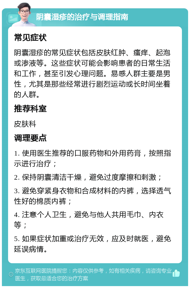 阴囊湿疹的治疗与调理指南 常见症状 阴囊湿疹的常见症状包括皮肤红肿、瘙痒、起泡或渗液等。这些症状可能会影响患者的日常生活和工作，甚至引发心理问题。易感人群主要是男性，尤其是那些经常进行剧烈运动或长时间坐着的人群。 推荐科室 皮肤科 调理要点 1. 使用医生推荐的口服药物和外用药膏，按照指示进行治疗； 2. 保持阴囊清洁干燥，避免过度摩擦和刺激； 3. 避免穿紧身衣物和合成材料的内裤，选择透气性好的棉质内裤； 4. 注意个人卫生，避免与他人共用毛巾、内衣等； 5. 如果症状加重或治疗无效，应及时就医，避免延误病情。