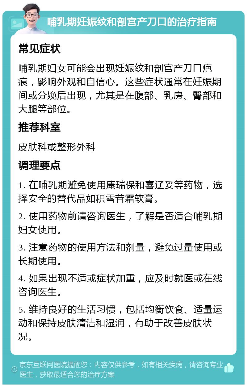 哺乳期妊娠纹和剖宫产刀口的治疗指南 常见症状 哺乳期妇女可能会出现妊娠纹和剖宫产刀口疤痕，影响外观和自信心。这些症状通常在妊娠期间或分娩后出现，尤其是在腹部、乳房、臀部和大腿等部位。 推荐科室 皮肤科或整形外科 调理要点 1. 在哺乳期避免使用康瑞保和喜辽妥等药物，选择安全的替代品如积雪苷霜软膏。 2. 使用药物前请咨询医生，了解是否适合哺乳期妇女使用。 3. 注意药物的使用方法和剂量，避免过量使用或长期使用。 4. 如果出现不适或症状加重，应及时就医或在线咨询医生。 5. 维持良好的生活习惯，包括均衡饮食、适量运动和保持皮肤清洁和湿润，有助于改善皮肤状况。