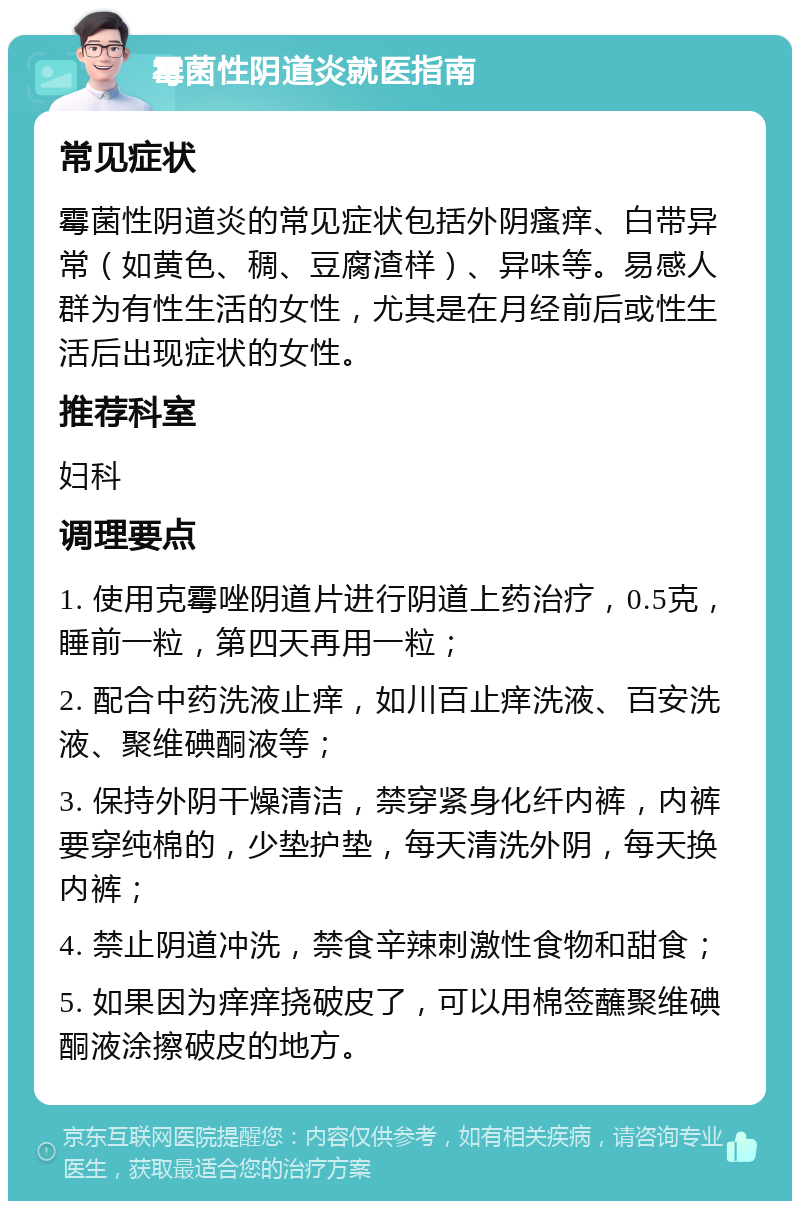 霉菌性阴道炎就医指南 常见症状 霉菌性阴道炎的常见症状包括外阴瘙痒、白带异常（如黄色、稠、豆腐渣样）、异味等。易感人群为有性生活的女性，尤其是在月经前后或性生活后出现症状的女性。 推荐科室 妇科 调理要点 1. 使用克霉唑阴道片进行阴道上药治疗，0.5克，睡前一粒，第四天再用一粒； 2. 配合中药洗液止痒，如川百止痒洗液、百安洗液、聚维碘酮液等； 3. 保持外阴干燥清洁，禁穿紧身化纤内裤，内裤要穿纯棉的，少垫护垫，每天清洗外阴，每天换内裤； 4. 禁止阴道冲洗，禁食辛辣刺激性食物和甜食； 5. 如果因为痒痒挠破皮了，可以用棉签蘸聚维碘酮液涂擦破皮的地方。