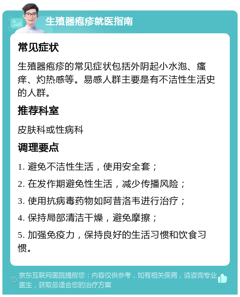 生殖器疱疹就医指南 常见症状 生殖器疱疹的常见症状包括外阴起小水泡、瘙痒、灼热感等。易感人群主要是有不洁性生活史的人群。 推荐科室 皮肤科或性病科 调理要点 1. 避免不洁性生活，使用安全套； 2. 在发作期避免性生活，减少传播风险； 3. 使用抗病毒药物如阿昔洛韦进行治疗； 4. 保持局部清洁干燥，避免摩擦； 5. 加强免疫力，保持良好的生活习惯和饮食习惯。