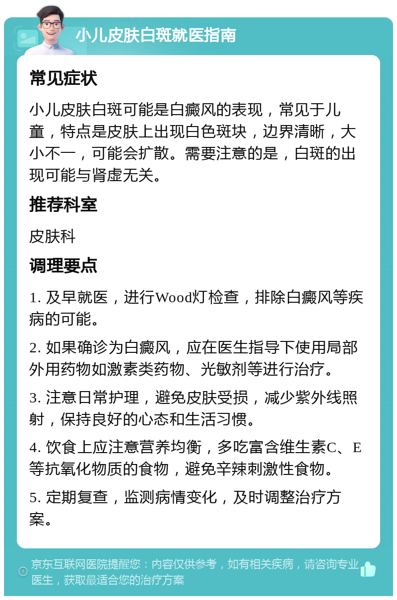 小儿皮肤白斑就医指南 常见症状 小儿皮肤白斑可能是白癜风的表现，常见于儿童，特点是皮肤上出现白色斑块，边界清晰，大小不一，可能会扩散。需要注意的是，白斑的出现可能与肾虚无关。 推荐科室 皮肤科 调理要点 1. 及早就医，进行Wood灯检查，排除白癜风等疾病的可能。 2. 如果确诊为白癜风，应在医生指导下使用局部外用药物如激素类药物、光敏剂等进行治疗。 3. 注意日常护理，避免皮肤受损，减少紫外线照射，保持良好的心态和生活习惯。 4. 饮食上应注意营养均衡，多吃富含维生素C、E等抗氧化物质的食物，避免辛辣刺激性食物。 5. 定期复查，监测病情变化，及时调整治疗方案。