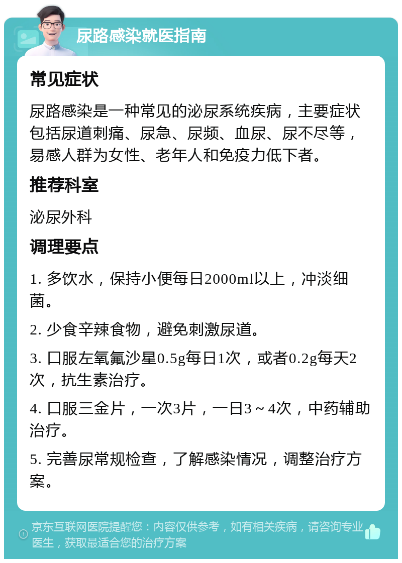 尿路感染就医指南 常见症状 尿路感染是一种常见的泌尿系统疾病，主要症状包括尿道刺痛、尿急、尿频、血尿、尿不尽等，易感人群为女性、老年人和免疫力低下者。 推荐科室 泌尿外科 调理要点 1. 多饮水，保持小便每日2000ml以上，冲淡细菌。 2. 少食辛辣食物，避免刺激尿道。 3. 口服左氧氟沙星0.5g每日1次，或者0.2g每天2次，抗生素治疗。 4. 口服三金片，一次3片，一日3～4次，中药辅助治疗。 5. 完善尿常规检查，了解感染情况，调整治疗方案。