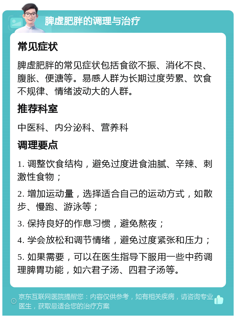 脾虚肥胖的调理与治疗 常见症状 脾虚肥胖的常见症状包括食欲不振、消化不良、腹胀、便溏等。易感人群为长期过度劳累、饮食不规律、情绪波动大的人群。 推荐科室 中医科、内分泌科、营养科 调理要点 1. 调整饮食结构，避免过度进食油腻、辛辣、刺激性食物； 2. 增加运动量，选择适合自己的运动方式，如散步、慢跑、游泳等； 3. 保持良好的作息习惯，避免熬夜； 4. 学会放松和调节情绪，避免过度紧张和压力； 5. 如果需要，可以在医生指导下服用一些中药调理脾胃功能，如六君子汤、四君子汤等。