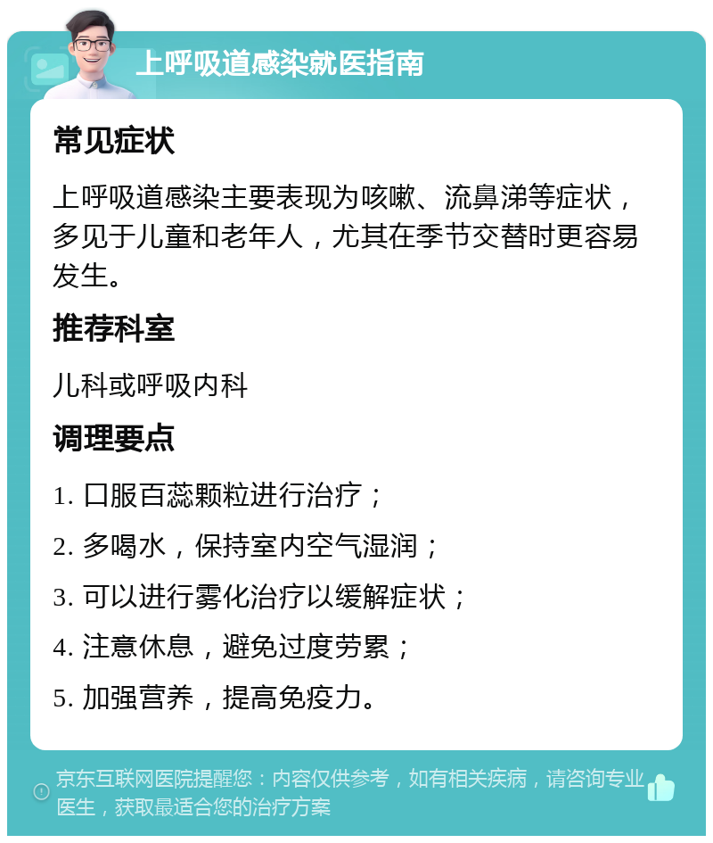 上呼吸道感染就医指南 常见症状 上呼吸道感染主要表现为咳嗽、流鼻涕等症状，多见于儿童和老年人，尤其在季节交替时更容易发生。 推荐科室 儿科或呼吸内科 调理要点 1. 口服百蕊颗粒进行治疗； 2. 多喝水，保持室内空气湿润； 3. 可以进行雾化治疗以缓解症状； 4. 注意休息，避免过度劳累； 5. 加强营养，提高免疫力。