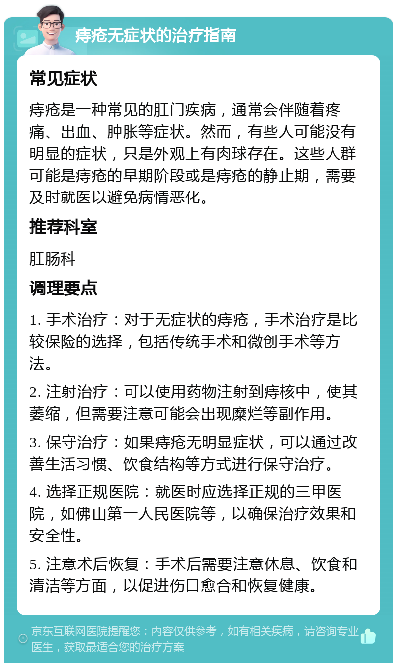 痔疮无症状的治疗指南 常见症状 痔疮是一种常见的肛门疾病，通常会伴随着疼痛、出血、肿胀等症状。然而，有些人可能没有明显的症状，只是外观上有肉球存在。这些人群可能是痔疮的早期阶段或是痔疮的静止期，需要及时就医以避免病情恶化。 推荐科室 肛肠科 调理要点 1. 手术治疗：对于无症状的痔疮，手术治疗是比较保险的选择，包括传统手术和微创手术等方法。 2. 注射治疗：可以使用药物注射到痔核中，使其萎缩，但需要注意可能会出现糜烂等副作用。 3. 保守治疗：如果痔疮无明显症状，可以通过改善生活习惯、饮食结构等方式进行保守治疗。 4. 选择正规医院：就医时应选择正规的三甲医院，如佛山第一人民医院等，以确保治疗效果和安全性。 5. 注意术后恢复：手术后需要注意休息、饮食和清洁等方面，以促进伤口愈合和恢复健康。