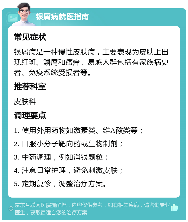 银屑病就医指南 常见症状 银屑病是一种慢性皮肤病，主要表现为皮肤上出现红斑、鳞屑和瘙痒。易感人群包括有家族病史者、免疫系统受损者等。 推荐科室 皮肤科 调理要点 1. 使用外用药物如激素类、维A酸类等； 2. 口服小分子靶向药或生物制剂； 3. 中药调理，例如消银颗粒； 4. 注意日常护理，避免刺激皮肤； 5. 定期复诊，调整治疗方案。