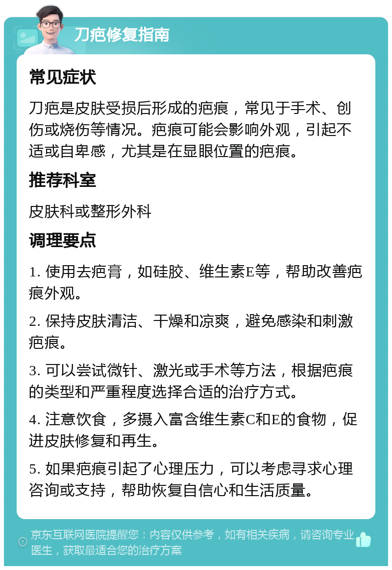 刀疤修复指南 常见症状 刀疤是皮肤受损后形成的疤痕，常见于手术、创伤或烧伤等情况。疤痕可能会影响外观，引起不适或自卑感，尤其是在显眼位置的疤痕。 推荐科室 皮肤科或整形外科 调理要点 1. 使用去疤膏，如硅胶、维生素E等，帮助改善疤痕外观。 2. 保持皮肤清洁、干燥和凉爽，避免感染和刺激疤痕。 3. 可以尝试微针、激光或手术等方法，根据疤痕的类型和严重程度选择合适的治疗方式。 4. 注意饮食，多摄入富含维生素C和E的食物，促进皮肤修复和再生。 5. 如果疤痕引起了心理压力，可以考虑寻求心理咨询或支持，帮助恢复自信心和生活质量。