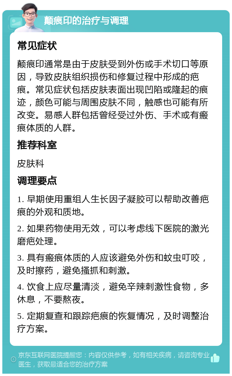 颠痕印的治疗与调理 常见症状 颠痕印通常是由于皮肤受到外伤或手术切口等原因，导致皮肤组织损伤和修复过程中形成的疤痕。常见症状包括皮肤表面出现凹陷或隆起的痕迹，颜色可能与周围皮肤不同，触感也可能有所改变。易感人群包括曾经受过外伤、手术或有瘢痕体质的人群。 推荐科室 皮肤科 调理要点 1. 早期使用重组人生长因子凝胶可以帮助改善疤痕的外观和质地。 2. 如果药物使用无效，可以考虑线下医院的激光磨疤处理。 3. 具有瘢痕体质的人应该避免外伤和蚊虫叮咬，及时擦药，避免搔抓和刺激。 4. 饮食上应尽量清淡，避免辛辣刺激性食物，多休息，不要熬夜。 5. 定期复查和跟踪疤痕的恢复情况，及时调整治疗方案。