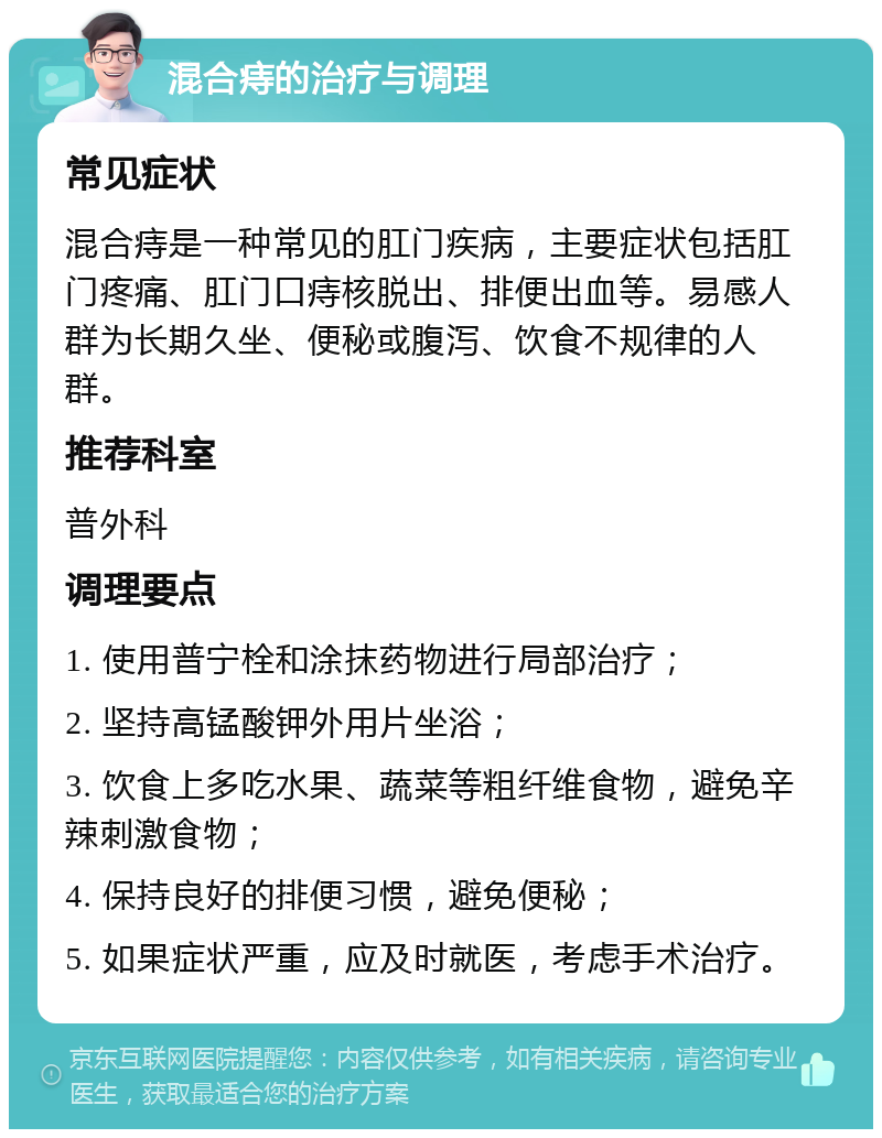 混合痔的治疗与调理 常见症状 混合痔是一种常见的肛门疾病，主要症状包括肛门疼痛、肛门口痔核脱出、排便出血等。易感人群为长期久坐、便秘或腹泻、饮食不规律的人群。 推荐科室 普外科 调理要点 1. 使用普宁栓和涂抹药物进行局部治疗； 2. 坚持高锰酸钾外用片坐浴； 3. 饮食上多吃水果、蔬菜等粗纤维食物，避免辛辣刺激食物； 4. 保持良好的排便习惯，避免便秘； 5. 如果症状严重，应及时就医，考虑手术治疗。