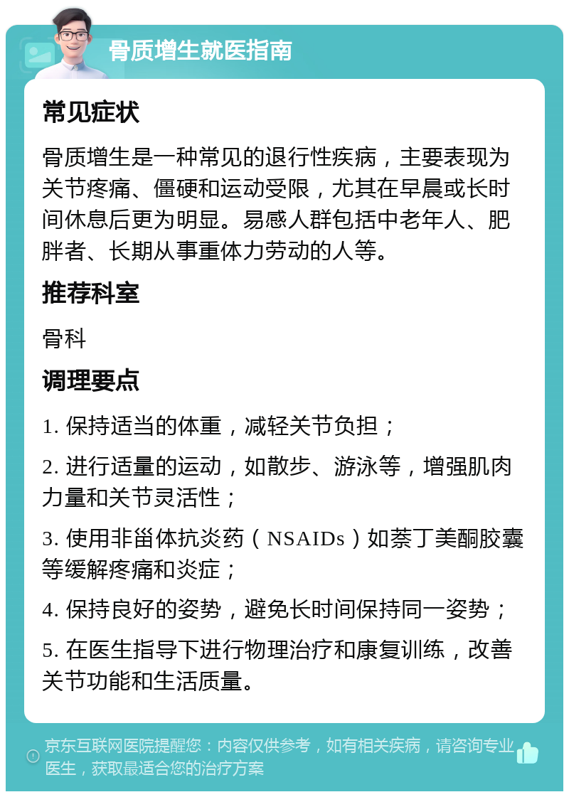 骨质增生就医指南 常见症状 骨质增生是一种常见的退行性疾病，主要表现为关节疼痛、僵硬和运动受限，尤其在早晨或长时间休息后更为明显。易感人群包括中老年人、肥胖者、长期从事重体力劳动的人等。 推荐科室 骨科 调理要点 1. 保持适当的体重，减轻关节负担； 2. 进行适量的运动，如散步、游泳等，增强肌肉力量和关节灵活性； 3. 使用非甾体抗炎药（NSAIDs）如萘丁美酮胶囊等缓解疼痛和炎症； 4. 保持良好的姿势，避免长时间保持同一姿势； 5. 在医生指导下进行物理治疗和康复训练，改善关节功能和生活质量。