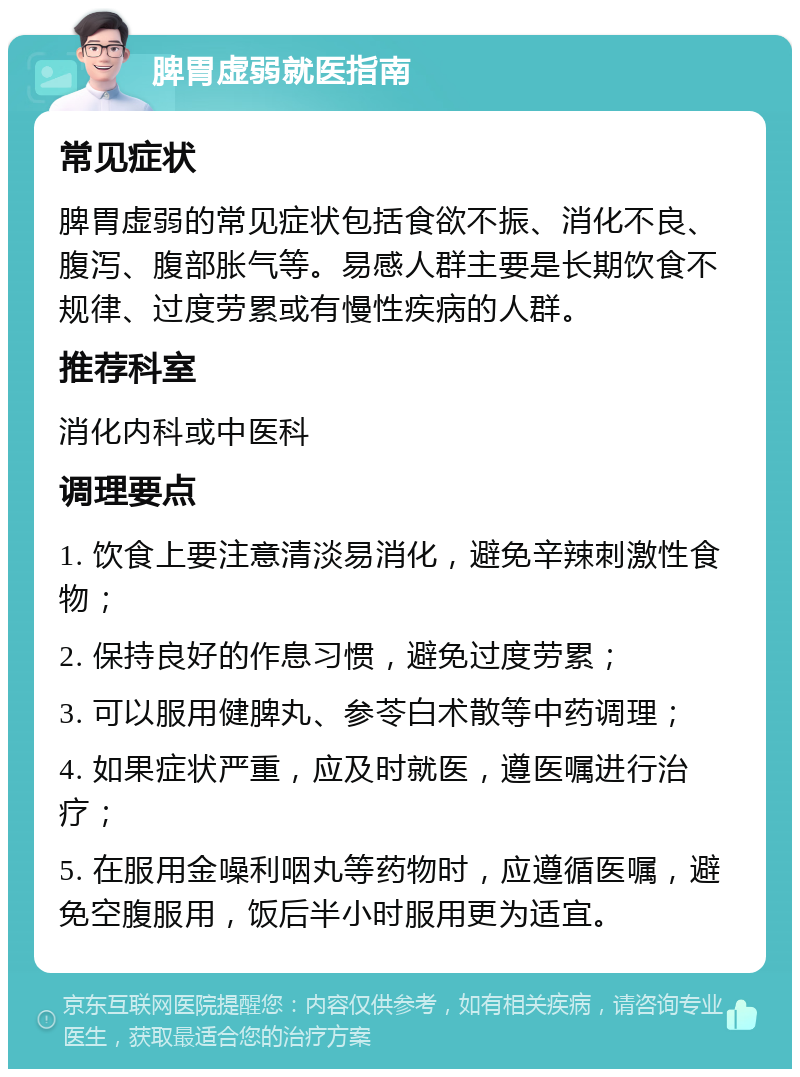 脾胃虚弱就医指南 常见症状 脾胃虚弱的常见症状包括食欲不振、消化不良、腹泻、腹部胀气等。易感人群主要是长期饮食不规律、过度劳累或有慢性疾病的人群。 推荐科室 消化内科或中医科 调理要点 1. 饮食上要注意清淡易消化，避免辛辣刺激性食物； 2. 保持良好的作息习惯，避免过度劳累； 3. 可以服用健脾丸、参苓白术散等中药调理； 4. 如果症状严重，应及时就医，遵医嘱进行治疗； 5. 在服用金噪利咽丸等药物时，应遵循医嘱，避免空腹服用，饭后半小时服用更为适宜。