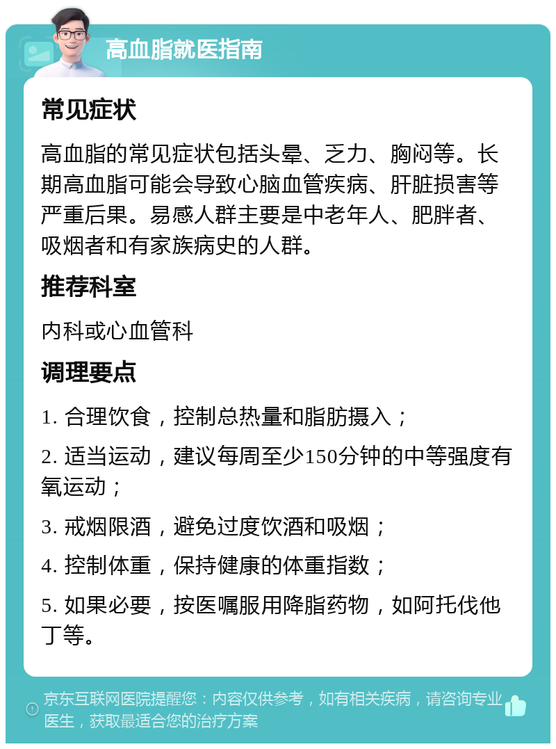 高血脂就医指南 常见症状 高血脂的常见症状包括头晕、乏力、胸闷等。长期高血脂可能会导致心脑血管疾病、肝脏损害等严重后果。易感人群主要是中老年人、肥胖者、吸烟者和有家族病史的人群。 推荐科室 内科或心血管科 调理要点 1. 合理饮食，控制总热量和脂肪摄入； 2. 适当运动，建议每周至少150分钟的中等强度有氧运动； 3. 戒烟限酒，避免过度饮酒和吸烟； 4. 控制体重，保持健康的体重指数； 5. 如果必要，按医嘱服用降脂药物，如阿托伐他丁等。