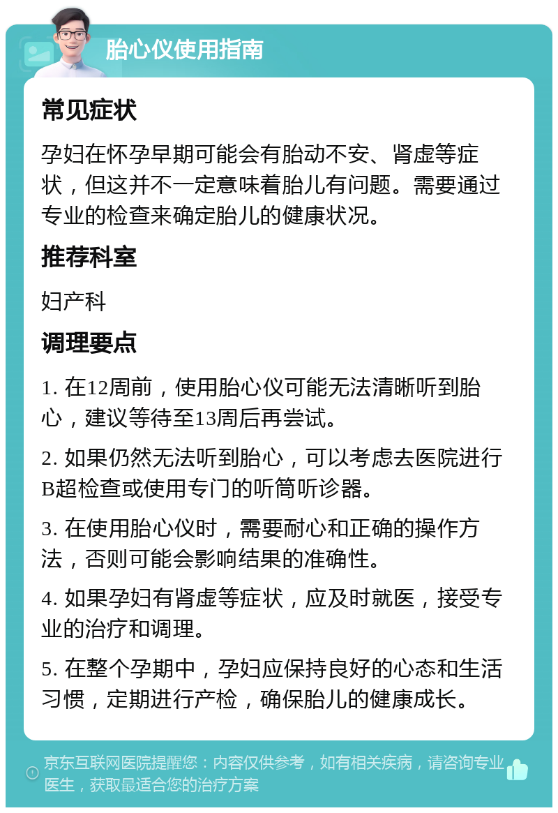 胎心仪使用指南 常见症状 孕妇在怀孕早期可能会有胎动不安、肾虚等症状，但这并不一定意味着胎儿有问题。需要通过专业的检查来确定胎儿的健康状况。 推荐科室 妇产科 调理要点 1. 在12周前，使用胎心仪可能无法清晰听到胎心，建议等待至13周后再尝试。 2. 如果仍然无法听到胎心，可以考虑去医院进行B超检查或使用专门的听筒听诊器。 3. 在使用胎心仪时，需要耐心和正确的操作方法，否则可能会影响结果的准确性。 4. 如果孕妇有肾虚等症状，应及时就医，接受专业的治疗和调理。 5. 在整个孕期中，孕妇应保持良好的心态和生活习惯，定期进行产检，确保胎儿的健康成长。