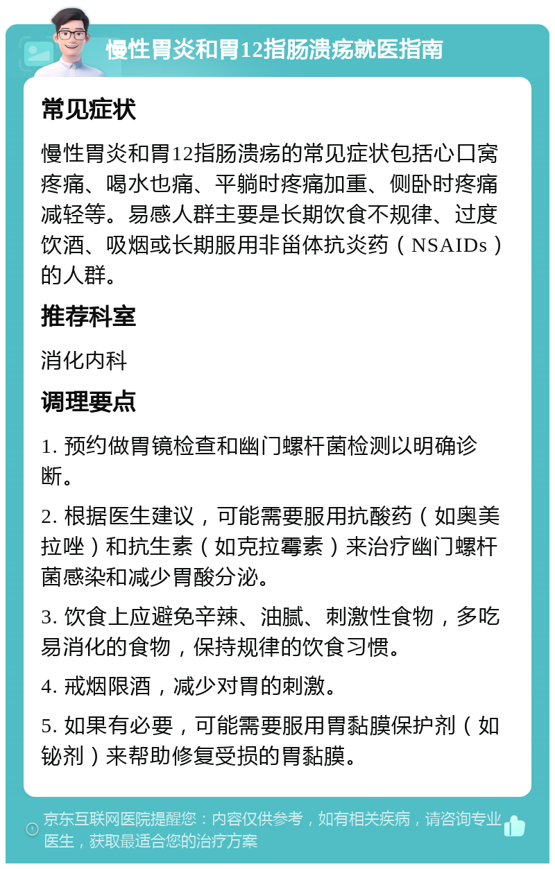 慢性胃炎和胃12指肠溃疡就医指南 常见症状 慢性胃炎和胃12指肠溃疡的常见症状包括心口窝疼痛、喝水也痛、平躺时疼痛加重、侧卧时疼痛减轻等。易感人群主要是长期饮食不规律、过度饮酒、吸烟或长期服用非甾体抗炎药（NSAIDs）的人群。 推荐科室 消化内科 调理要点 1. 预约做胃镜检查和幽门螺杆菌检测以明确诊断。 2. 根据医生建议，可能需要服用抗酸药（如奥美拉唑）和抗生素（如克拉霉素）来治疗幽门螺杆菌感染和减少胃酸分泌。 3. 饮食上应避免辛辣、油腻、刺激性食物，多吃易消化的食物，保持规律的饮食习惯。 4. 戒烟限酒，减少对胃的刺激。 5. 如果有必要，可能需要服用胃黏膜保护剂（如铋剂）来帮助修复受损的胃黏膜。