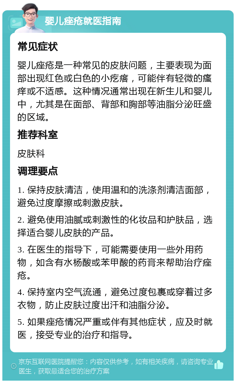 婴儿痤疮就医指南 常见症状 婴儿痤疮是一种常见的皮肤问题，主要表现为面部出现红色或白色的小疙瘩，可能伴有轻微的瘙痒或不适感。这种情况通常出现在新生儿和婴儿中，尤其是在面部、背部和胸部等油脂分泌旺盛的区域。 推荐科室 皮肤科 调理要点 1. 保持皮肤清洁，使用温和的洗涤剂清洁面部，避免过度摩擦或刺激皮肤。 2. 避免使用油腻或刺激性的化妆品和护肤品，选择适合婴儿皮肤的产品。 3. 在医生的指导下，可能需要使用一些外用药物，如含有水杨酸或苯甲酸的药膏来帮助治疗痤疮。 4. 保持室内空气流通，避免过度包裹或穿着过多衣物，防止皮肤过度出汗和油脂分泌。 5. 如果痤疮情况严重或伴有其他症状，应及时就医，接受专业的治疗和指导。