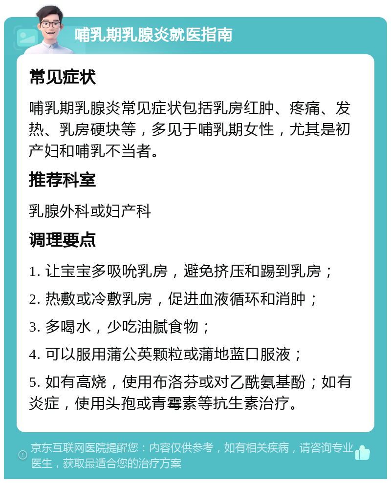 哺乳期乳腺炎就医指南 常见症状 哺乳期乳腺炎常见症状包括乳房红肿、疼痛、发热、乳房硬块等，多见于哺乳期女性，尤其是初产妇和哺乳不当者。 推荐科室 乳腺外科或妇产科 调理要点 1. 让宝宝多吸吮乳房，避免挤压和踢到乳房； 2. 热敷或冷敷乳房，促进血液循环和消肿； 3. 多喝水，少吃油腻食物； 4. 可以服用蒲公英颗粒或蒲地蓝口服液； 5. 如有高烧，使用布洛芬或对乙酰氨基酚；如有炎症，使用头孢或青霉素等抗生素治疗。