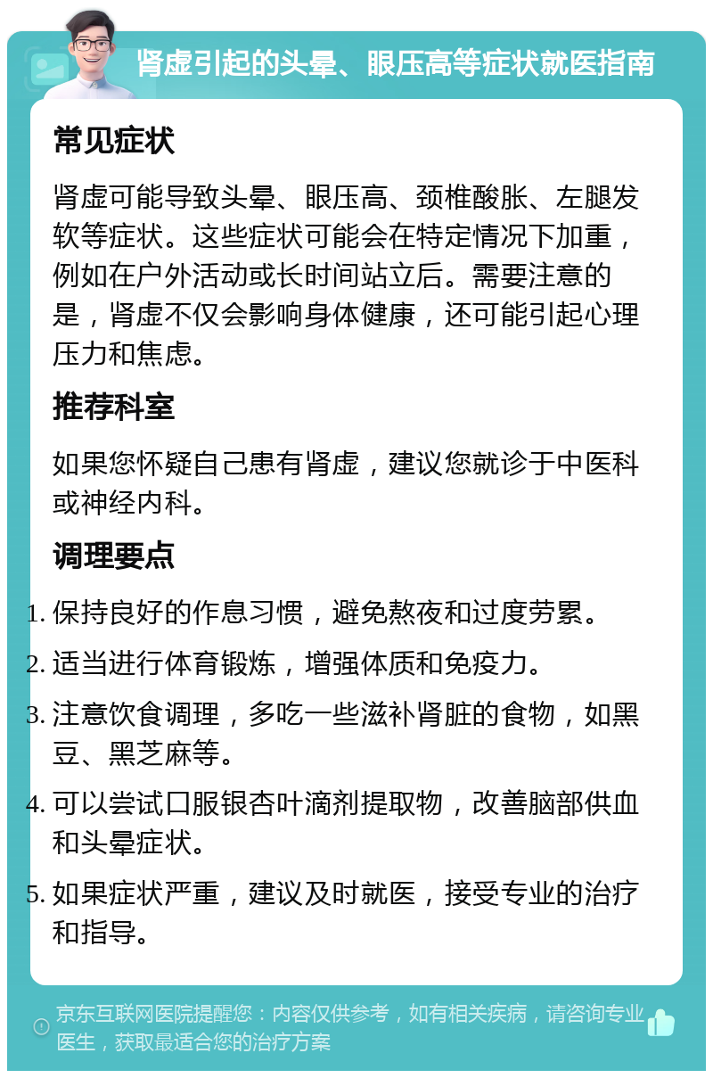 肾虚引起的头晕、眼压高等症状就医指南 常见症状 肾虚可能导致头晕、眼压高、颈椎酸胀、左腿发软等症状。这些症状可能会在特定情况下加重，例如在户外活动或长时间站立后。需要注意的是，肾虚不仅会影响身体健康，还可能引起心理压力和焦虑。 推荐科室 如果您怀疑自己患有肾虚，建议您就诊于中医科或神经内科。 调理要点 保持良好的作息习惯，避免熬夜和过度劳累。 适当进行体育锻炼，增强体质和免疫力。 注意饮食调理，多吃一些滋补肾脏的食物，如黑豆、黑芝麻等。 可以尝试口服银杏叶滴剂提取物，改善脑部供血和头晕症状。 如果症状严重，建议及时就医，接受专业的治疗和指导。