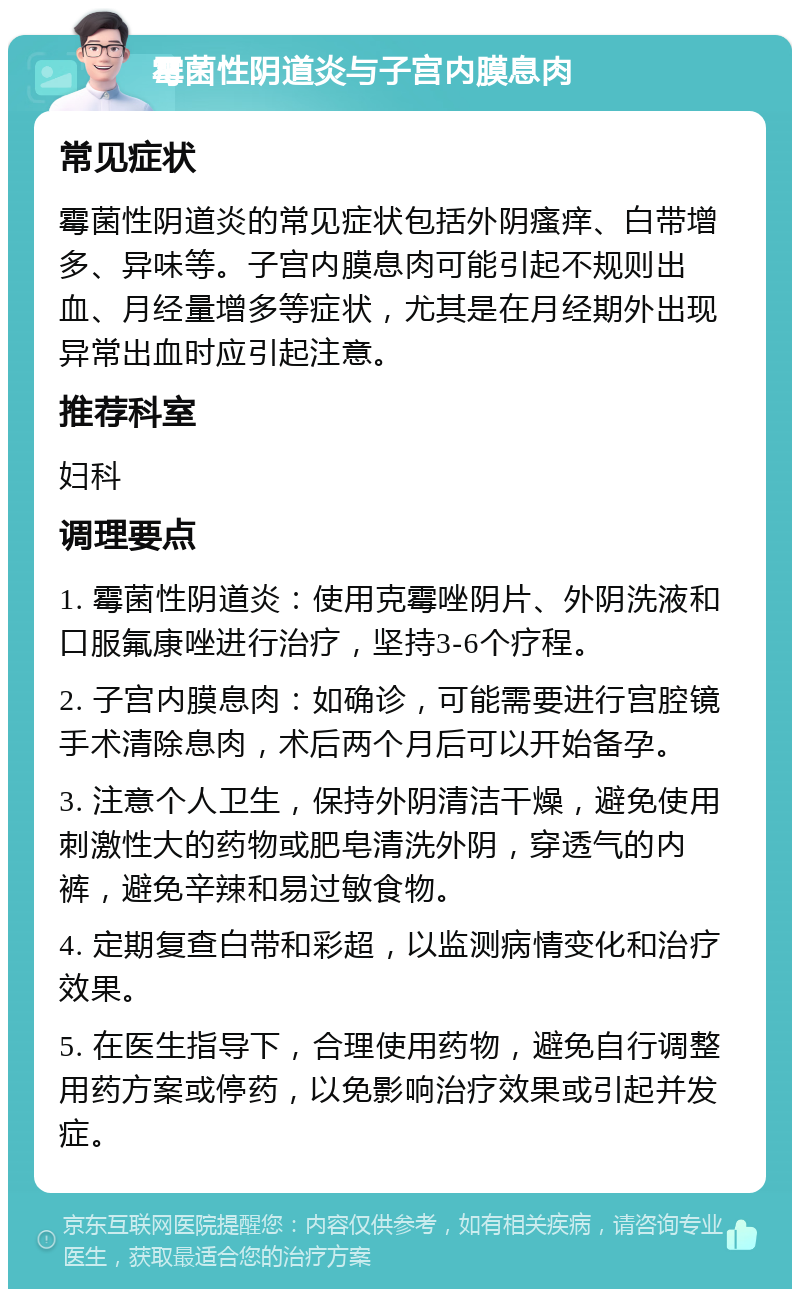 霉菌性阴道炎与子宫内膜息肉 常见症状 霉菌性阴道炎的常见症状包括外阴瘙痒、白带增多、异味等。子宫内膜息肉可能引起不规则出血、月经量增多等症状，尤其是在月经期外出现异常出血时应引起注意。 推荐科室 妇科 调理要点 1. 霉菌性阴道炎：使用克霉唑阴片、外阴洗液和口服氟康唑进行治疗，坚持3-6个疗程。 2. 子宫内膜息肉：如确诊，可能需要进行宫腔镜手术清除息肉，术后两个月后可以开始备孕。 3. 注意个人卫生，保持外阴清洁干燥，避免使用刺激性大的药物或肥皂清洗外阴，穿透气的内裤，避免辛辣和易过敏食物。 4. 定期复查白带和彩超，以监测病情变化和治疗效果。 5. 在医生指导下，合理使用药物，避免自行调整用药方案或停药，以免影响治疗效果或引起并发症。