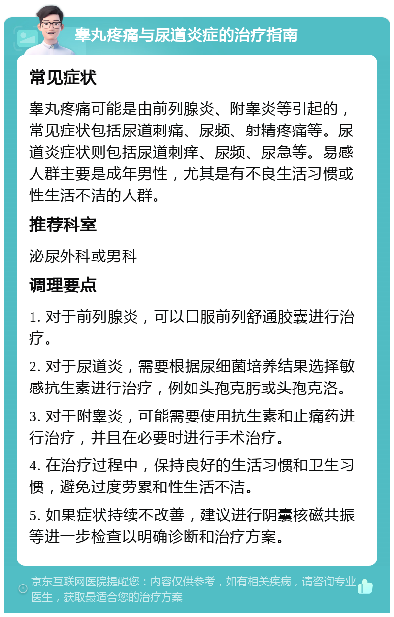 睾丸疼痛与尿道炎症的治疗指南 常见症状 睾丸疼痛可能是由前列腺炎、附睾炎等引起的，常见症状包括尿道刺痛、尿频、射精疼痛等。尿道炎症状则包括尿道刺痒、尿频、尿急等。易感人群主要是成年男性，尤其是有不良生活习惯或性生活不洁的人群。 推荐科室 泌尿外科或男科 调理要点 1. 对于前列腺炎，可以口服前列舒通胶囊进行治疗。 2. 对于尿道炎，需要根据尿细菌培养结果选择敏感抗生素进行治疗，例如头孢克肟或头孢克洛。 3. 对于附睾炎，可能需要使用抗生素和止痛药进行治疗，并且在必要时进行手术治疗。 4. 在治疗过程中，保持良好的生活习惯和卫生习惯，避免过度劳累和性生活不洁。 5. 如果症状持续不改善，建议进行阴囊核磁共振等进一步检查以明确诊断和治疗方案。